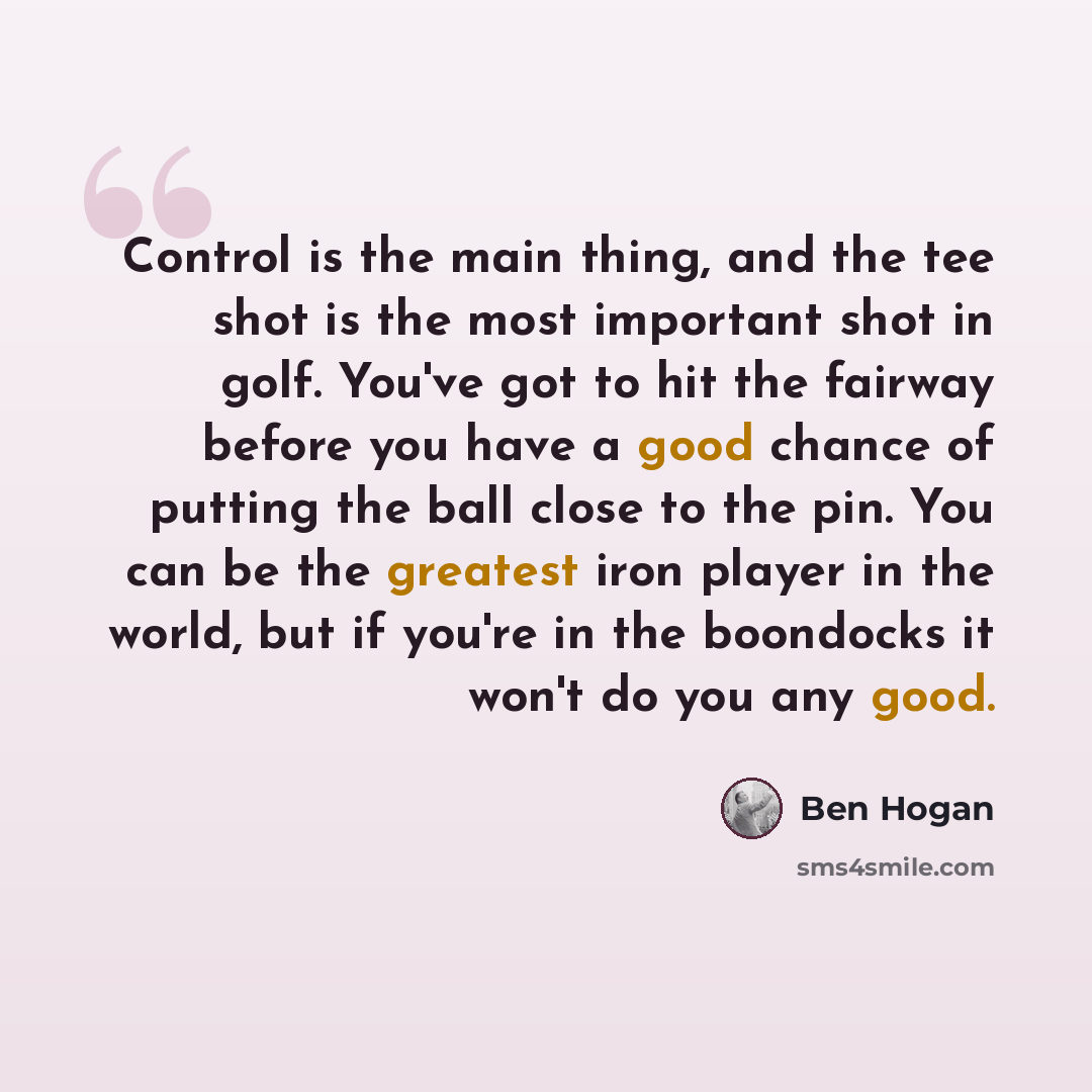 “Control is the main thing, and the tee shot is the most important shot in golf. You've got to hit the fairway before you have a good chance of putting the ball close to the pin. You can be the greatest iron player in the world, but if you're in the boondocks it won't do you any good.” quote by Ben Hogan