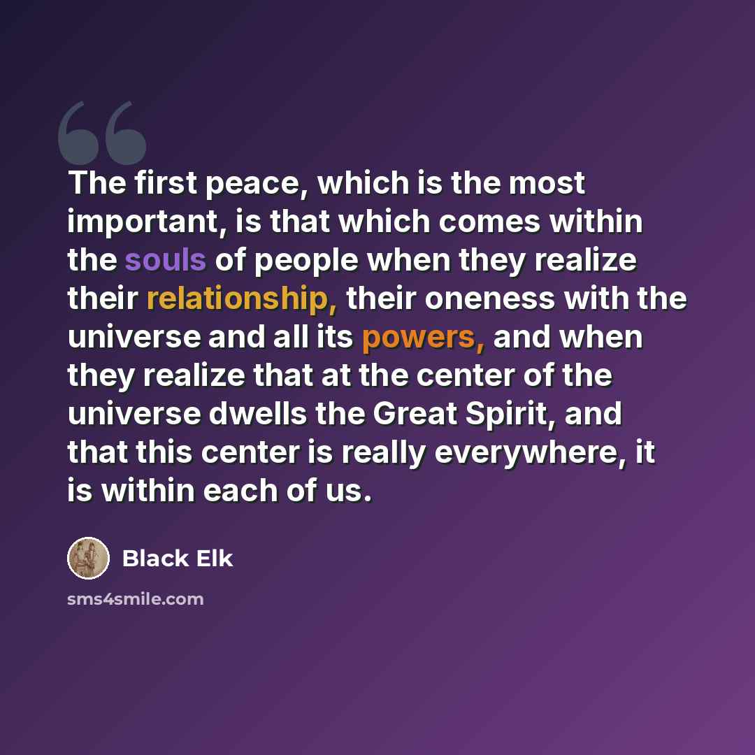 “The first peace, which is the most important, is that which comes within the souls of people when they realize their relationship, their oneness with the universe and all its powers, and when they realize that at the center of the universe dwells the Great Spirit, and that this center is really…” quote by Black Elk