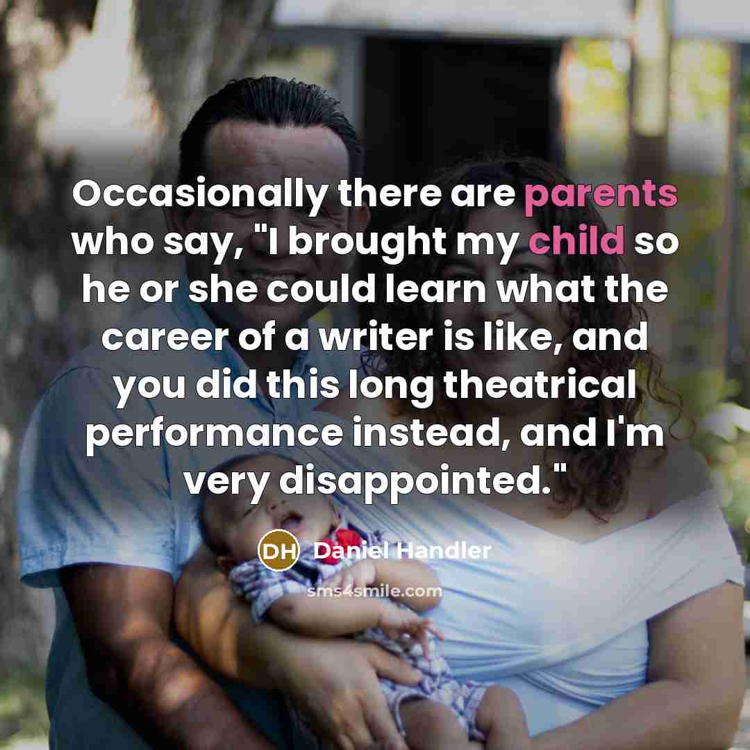 “Occasionally there are parents who say, "I brought my child so he or she could learn what the career of a writer is like, and you did this long theatrical performance instead, and I'm very disappointed."” quote by Daniel Handler