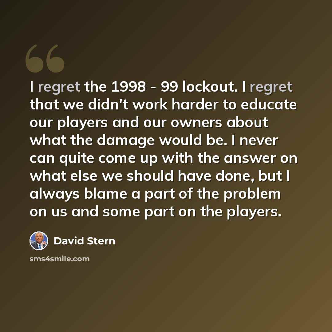 “I regret the 1998 - 99 lockout. I regret that we didn't work harder to educate our players and our owners about what the damage would be. I never can quite come up with the answer on what else we should have done, but I always blame a part of the problem on us and some part on the players.” quote by David Stern
