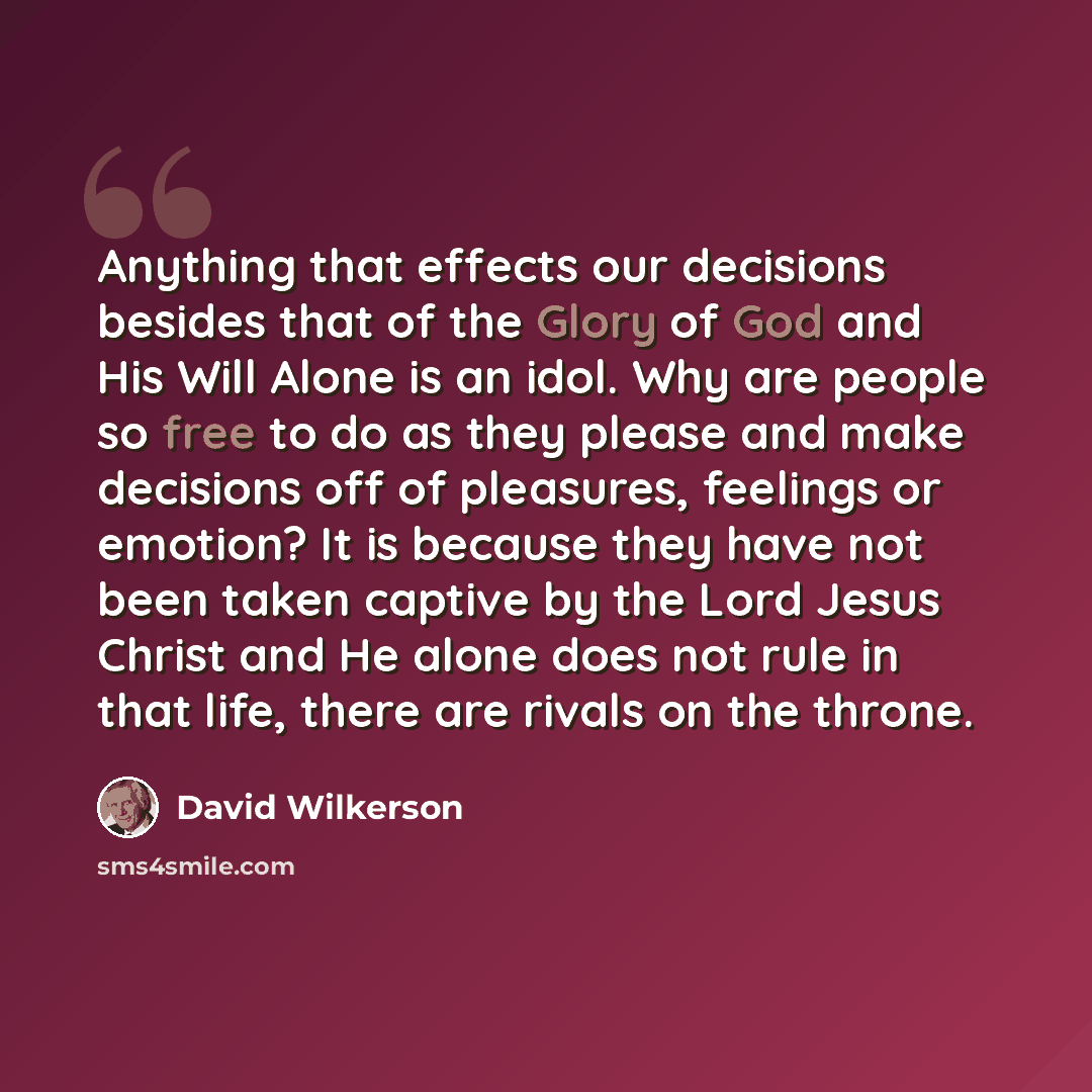 “Anything that effects our decisions besides that of the Glory of God and His Will Alone is an idol. Why are people so free to do as they please and make decisions off of pleasures, feelings or emotion? It is because they have not been taken captive by the Lord Jesus Christ and He alone does not…” quote by David Wilkerson