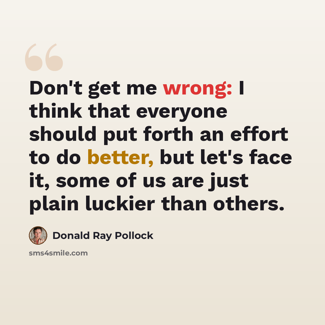 “Don't get me wrong: I think that everyone should put forth an effort to do better, but let's face it, some of us are just plain luckier than others.” quote by Donald Ray Pollock