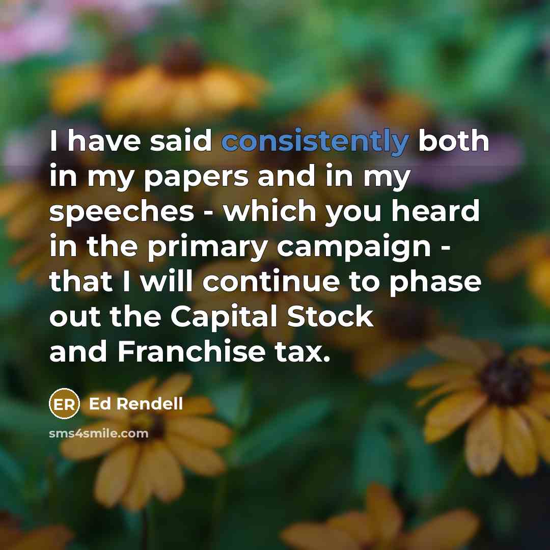 “I have said consistently both in my papers and in my speeches - which you heard in the primary campaign - that I will continue to phase out the Capital Stock and Franchise tax.” quote by Ed Rendell