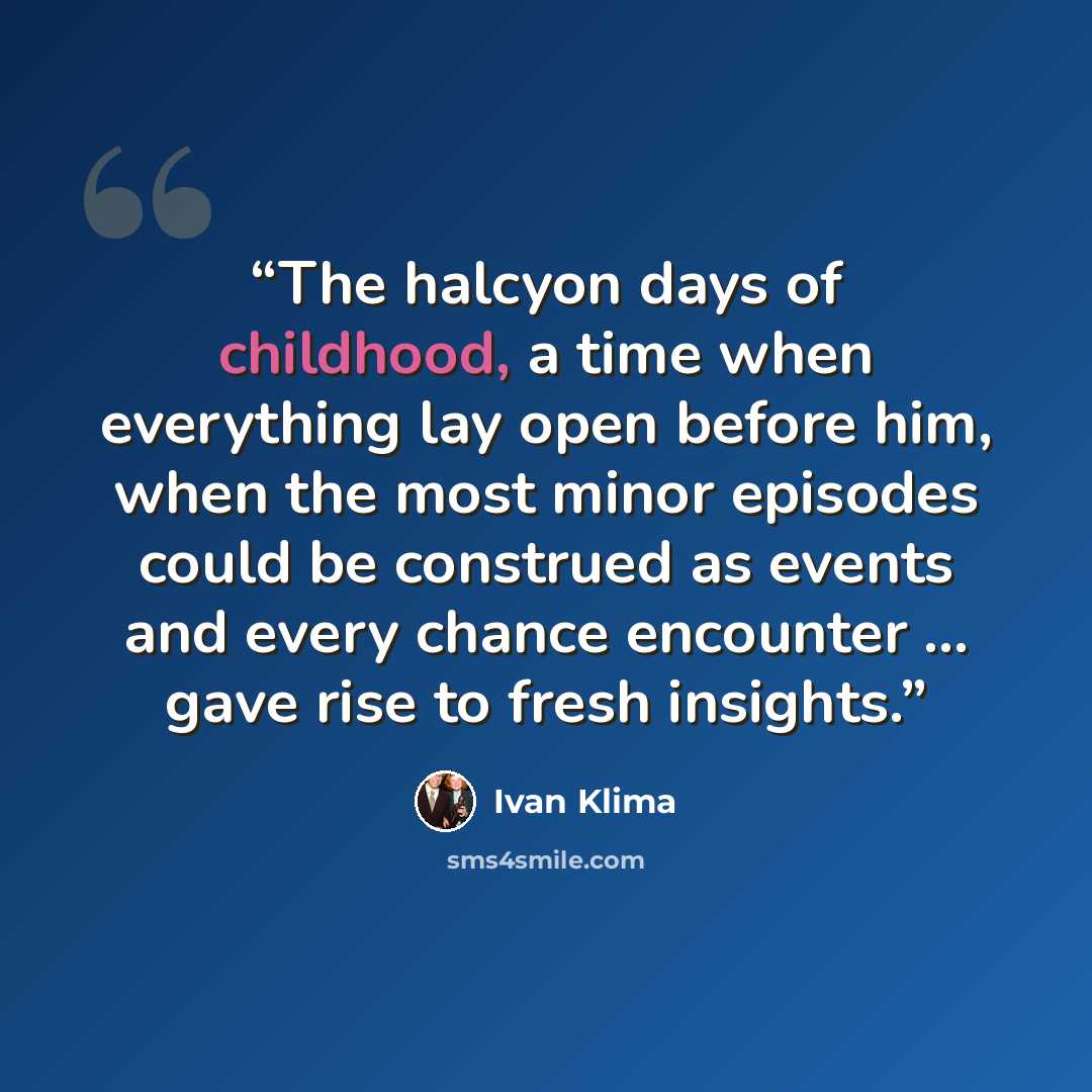 “The halcyon days of childhood, a time when everything lay open before him, when the most minor episodes could be construed as events and every chance encounter … gave rise to fresh insights.” quote by Ivan Klima