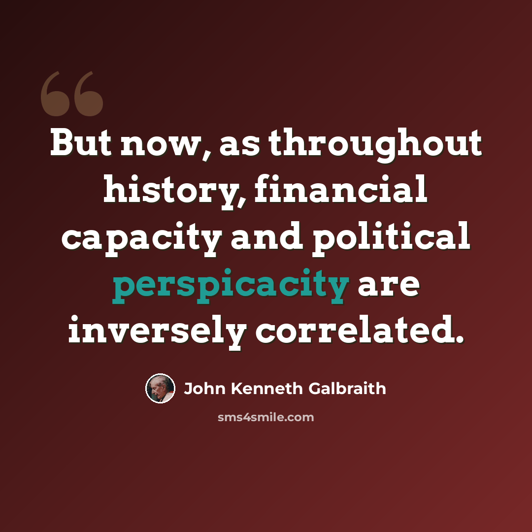 “But now, as throughout history, financial capacity and political perspicacity are inversely correlated.” quote by John Kenneth Galbraith