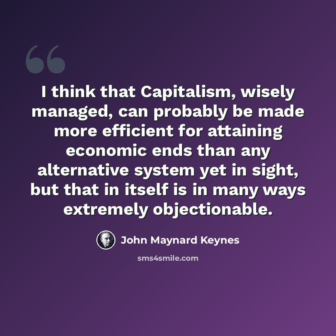 “I think that Capitalism, wisely managed, can probably be made more efficient for attaining economic ends than any alternative system yet in sight, but that in itself is in many ways extremely objectionable.” quote by John Maynard Keynes
