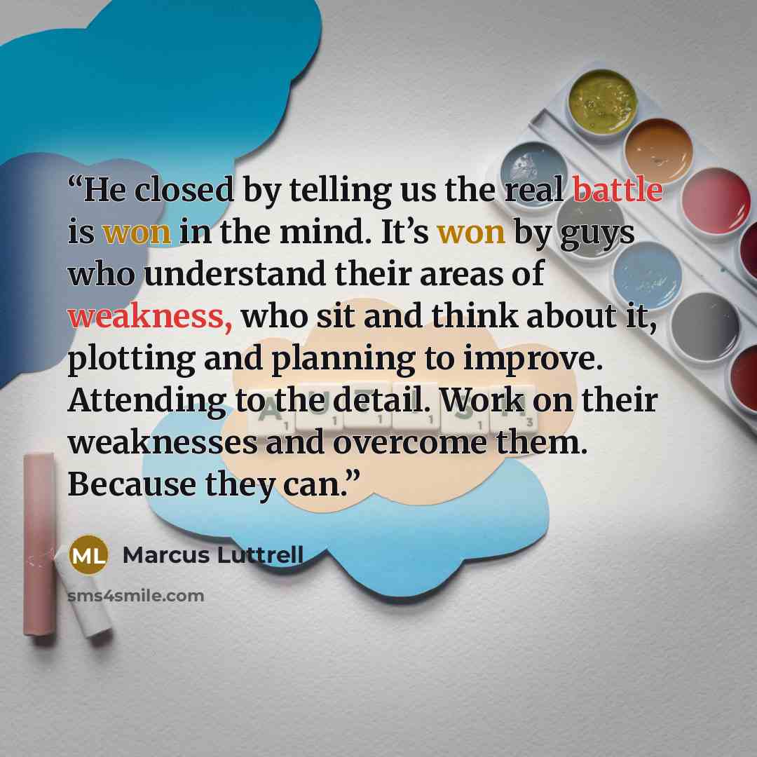 “He closed by telling us the real battle is won in the mind. It’s won by guys who understand their areas of weakness, who sit and think about it, plotting and planning to improve. Attending to the detail. Work on their weaknesses and overcome them. Because they can.” quote by Marcus Luttrell