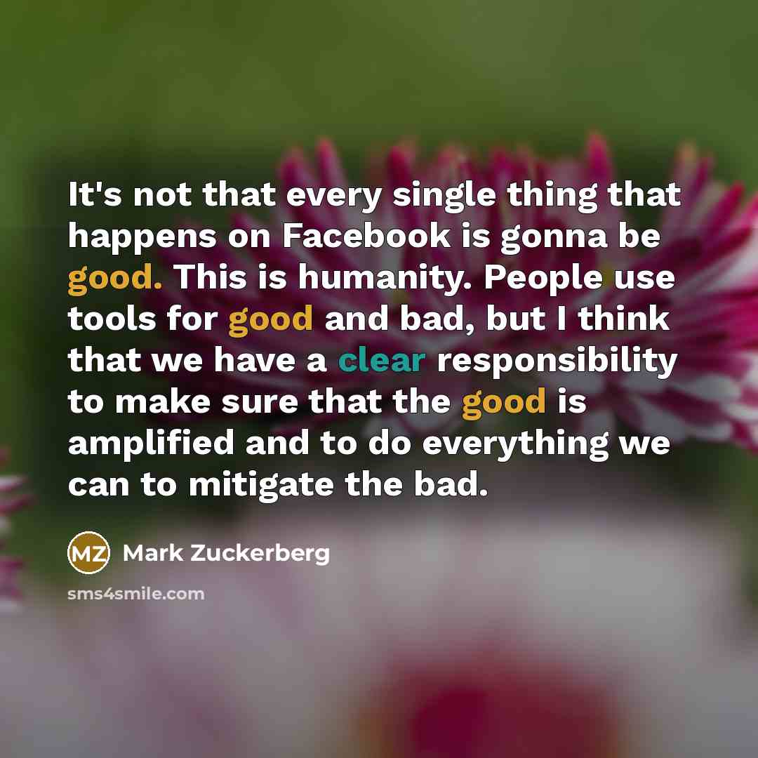 “It's not that every single thing that happens on Facebook is gonna be good. This is humanity. People use tools for good and bad, but I think that we have a clear responsibility to make sure that the good is amplified and to do everything we can to mitigate the bad.” quote by Mark Zuckerberg