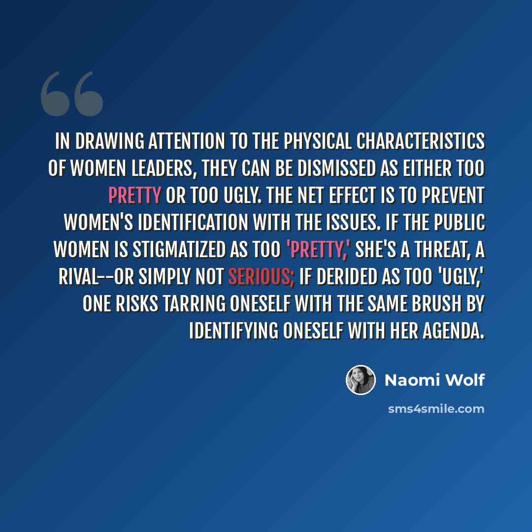 “In drawing attention to the physical characteristics of women leaders, they can be dismissed as either too pretty or too ugly. The net effect is to prevent women's identification with the issues. If the public women is stigmatized as too 'pretty,' she's a threat, a rival--or simply not serious; if…” quote by Naomi Wolf