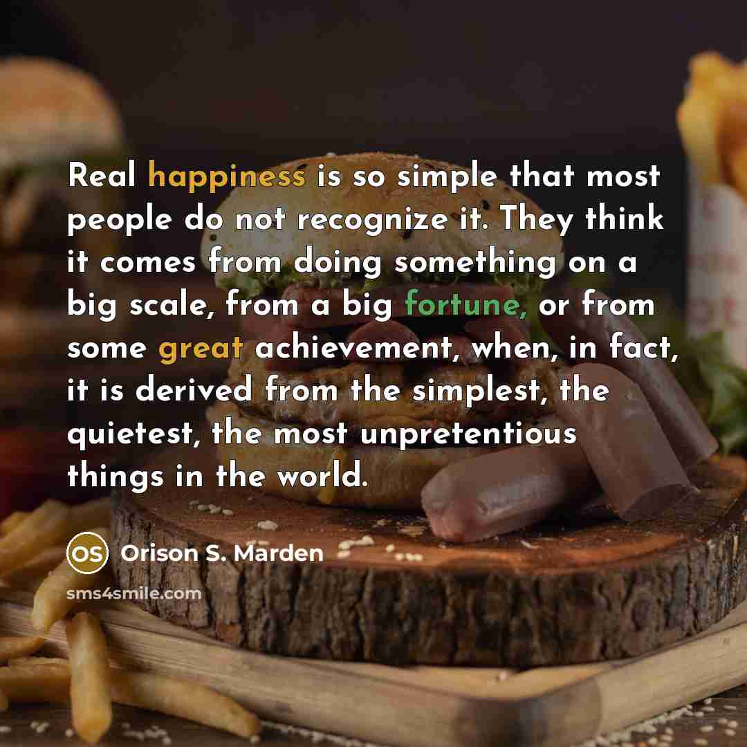 “Real happiness is so simple that most people do not recognize it. They think it comes from doing something on a big scale, from a big fortune, or from some great achievement, when, in fact, it is derived from the simplest, the quietest, the most unpretentious things in the world.” quote by Orison S. Marden