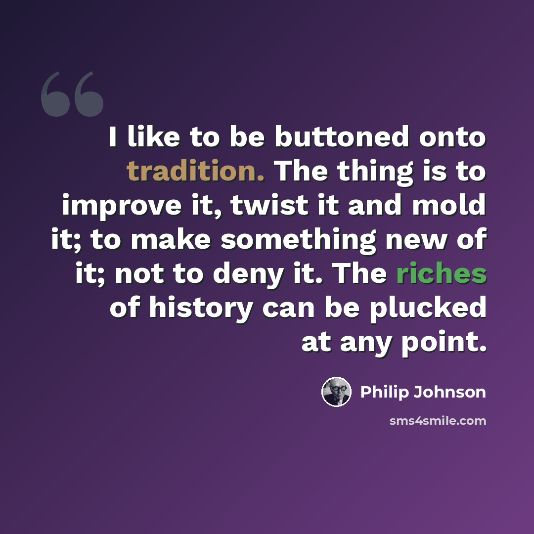 “I like to be buttoned onto tradition. The thing is to improve it, twist it and mold it; to make something new of it; not to deny it. The riches of history can be plucked at any point.” quote by Philip Johnson