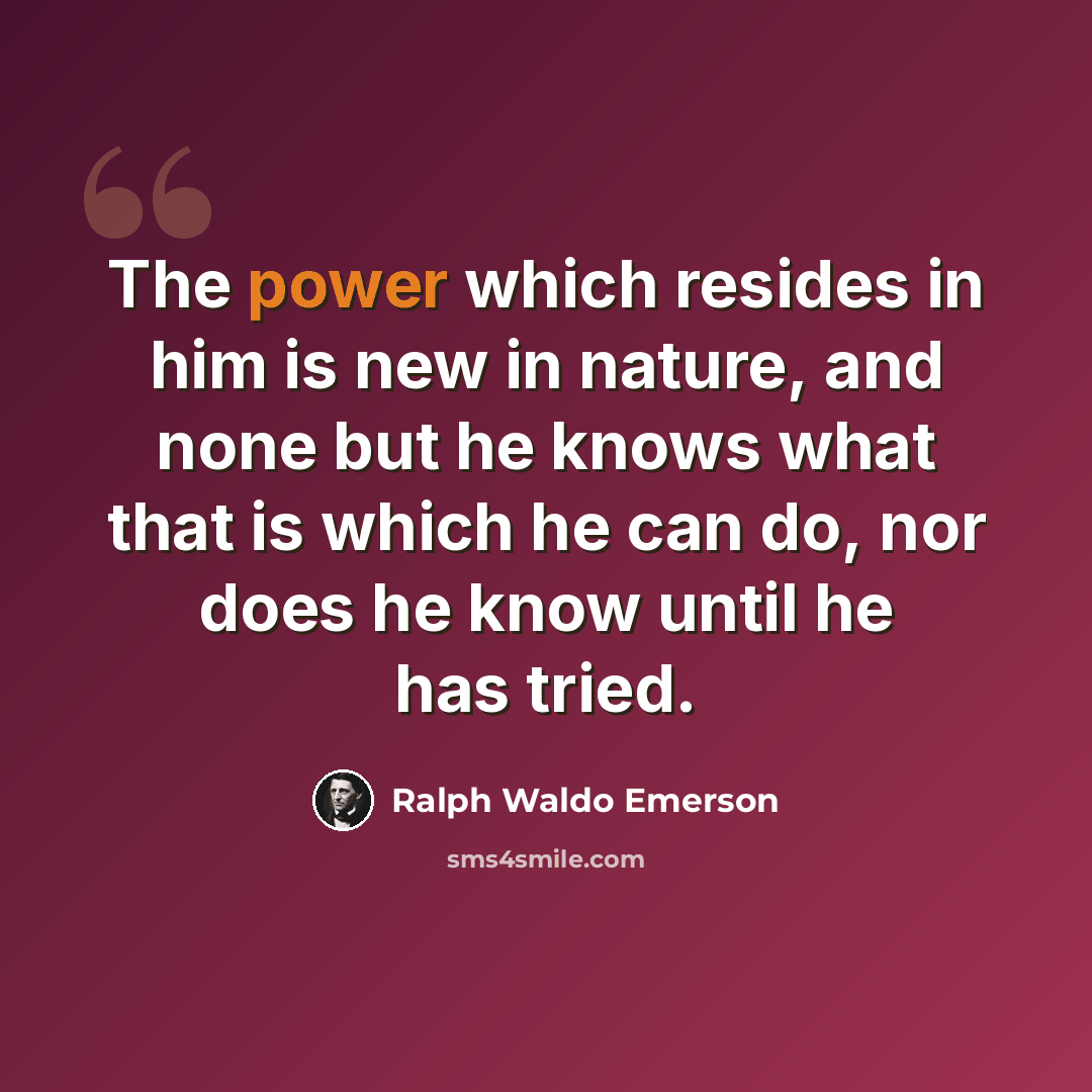 “The power which resides in him is new in nature, and none but he knows what that is which he can do, nor does he know until he has tried.” quote by Ralph Waldo Emerson