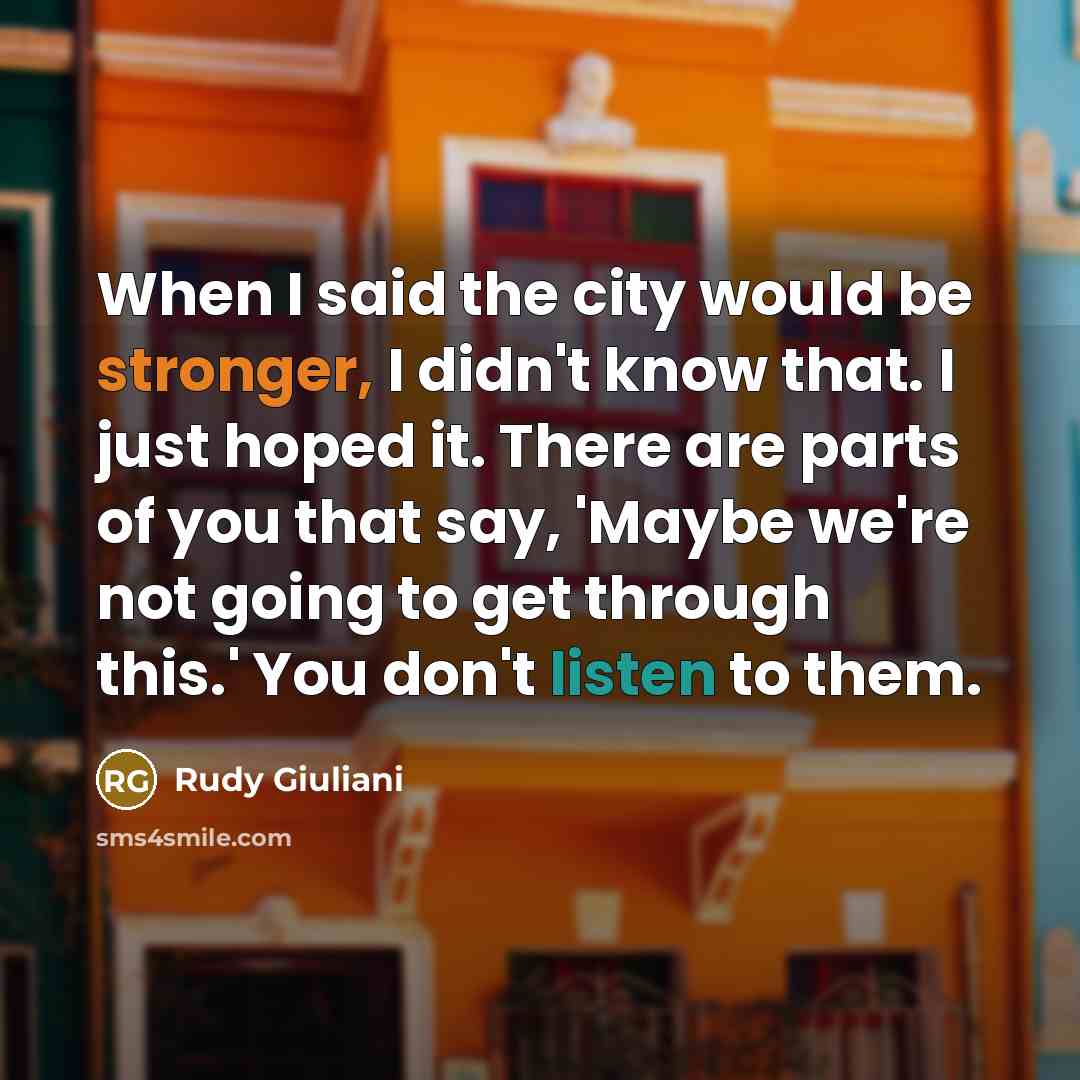 “When I said the city would be stronger, I didn't know that. I just hoped it. There are parts of you that say, 'Maybe we're not going to get through this.' You don't listen to them.” quote by Rudy Giuliani