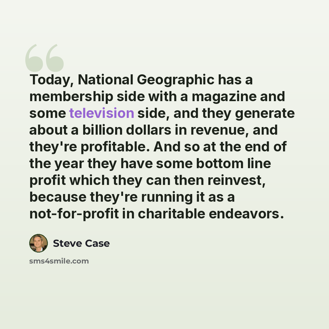 “Today, National Geographic has a membership side with a magazine and some television side, and they generate about a billion dollars in revenue, and they're profitable. And so at the end of the year they have some bottom line profit which they can then reinvest, because they're running it as a…” quote by Steve Case