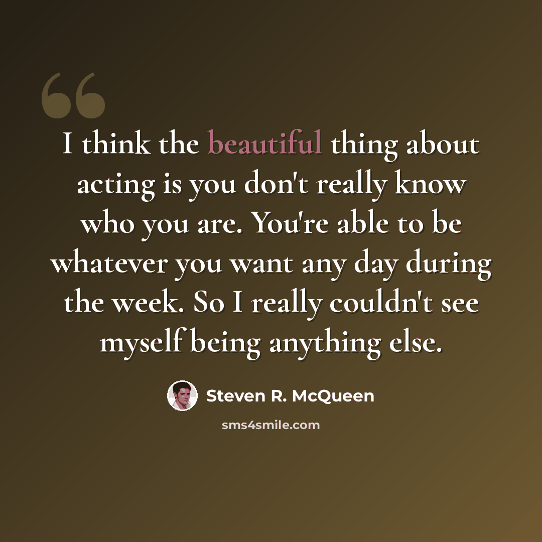 “I think the beautiful thing about acting is you don't really know who you are. You're able to be whatever you want any day during the week. So I really couldn't see myself being anything else.” quote by Steven R. McQueen