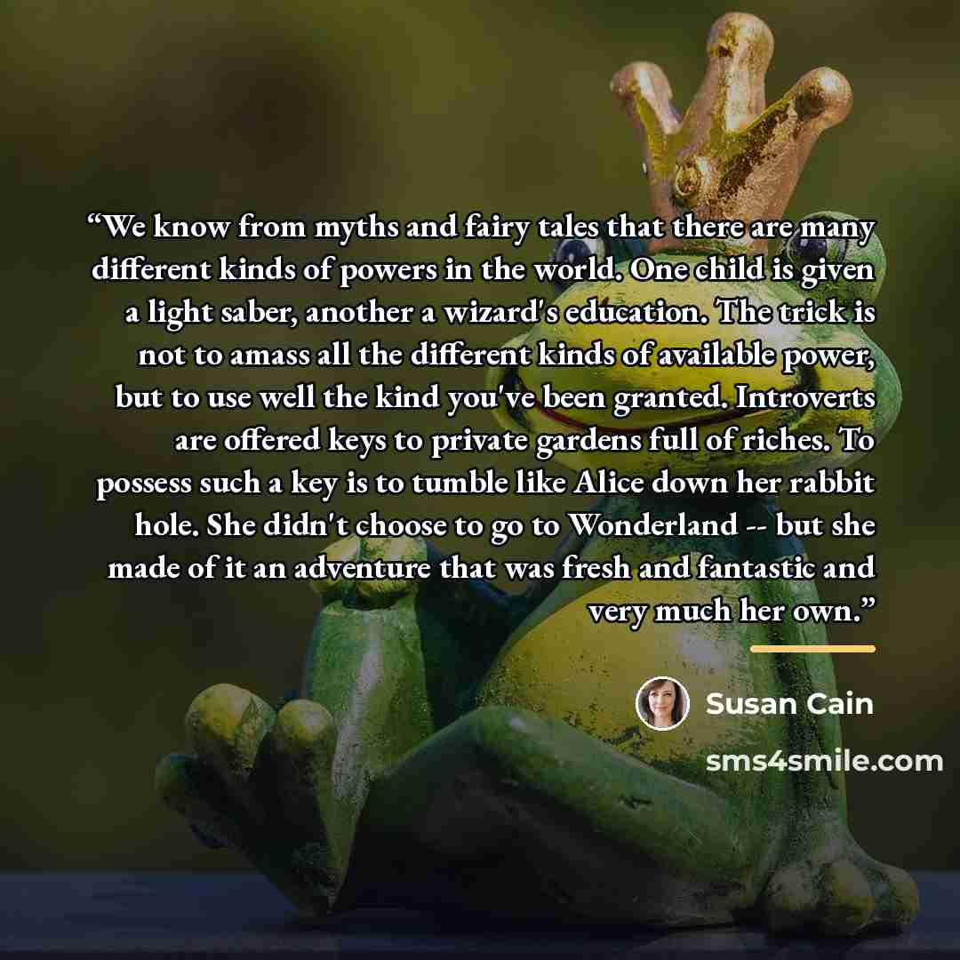 “We know from myths and fairy tales that there are many different kinds of powers in the world. One child is given a light saber, another a wizard's education. The trick is not to amass all the different kinds of available power, but to use well the kind you've been granted. Introverts are offered…” quote by Susan Cain