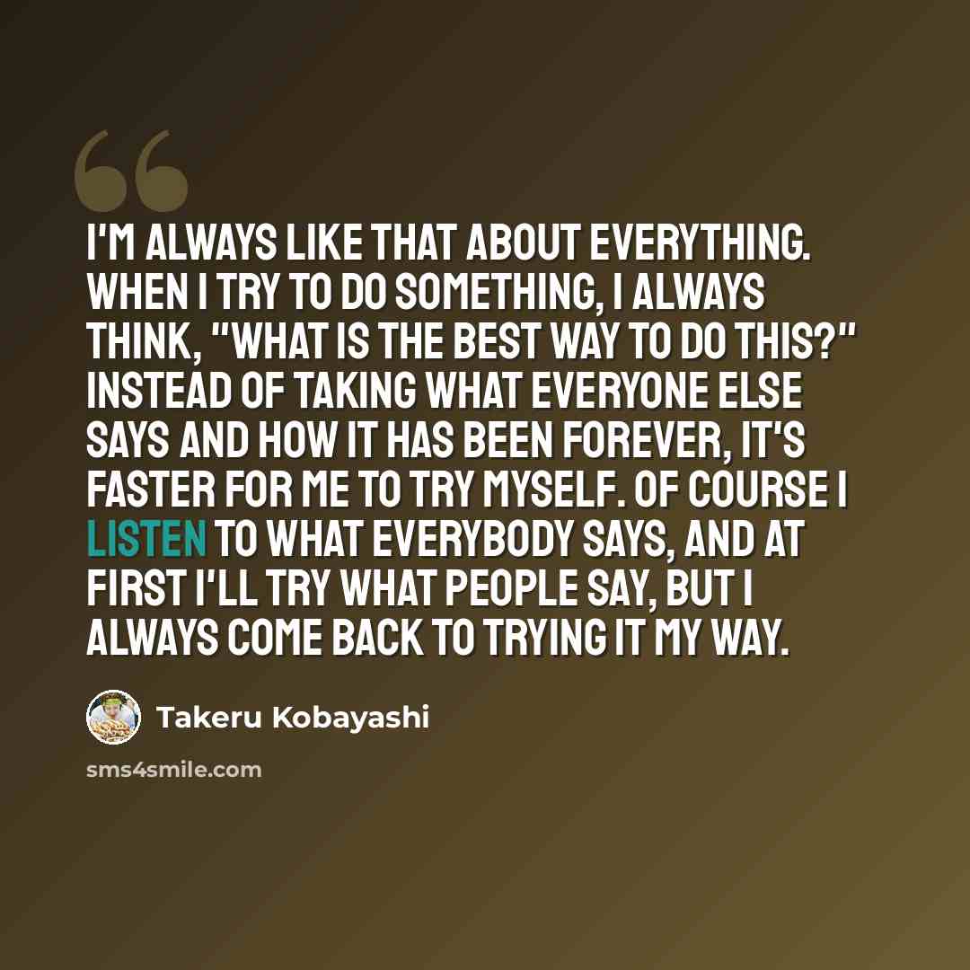 “I'm always like that about everything. When I try to do something, I always think, "What is the best way to do this?" Instead of taking what everyone else says and how it has been forever, it's faster for me to try myself. Of course I listen to what everybody says, and at first I'll try what…” quote by Takeru Kobayashi
