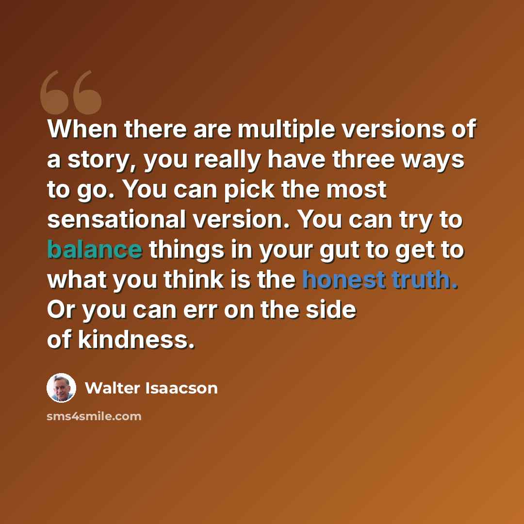 “When there are multiple versions of a story, you really have three ways to go. You can pick the most sensational version. You can try to balance things in your gut to get to what you think is the honest truth. Or you can err on the side of kindness.” quote by Walter Isaacson
