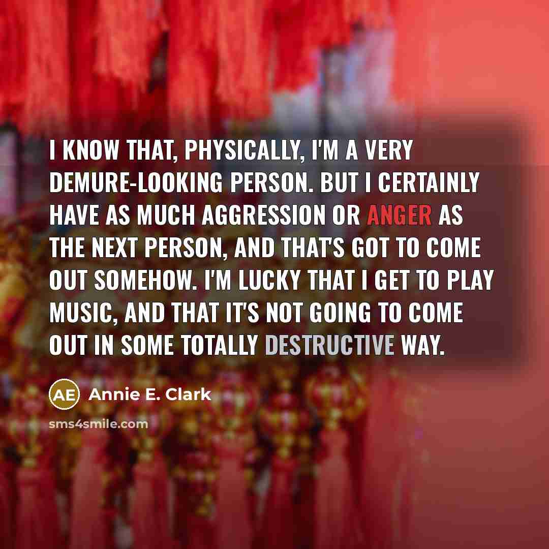 “I know that, physically, I'm a very demure-looking person. But I certainly have as much aggression or anger as the next person, and that's got to come out somehow. I'm lucky that I get to play music, and that it's not going to come out in some totally destructive way.” quote by Annie E. Clark