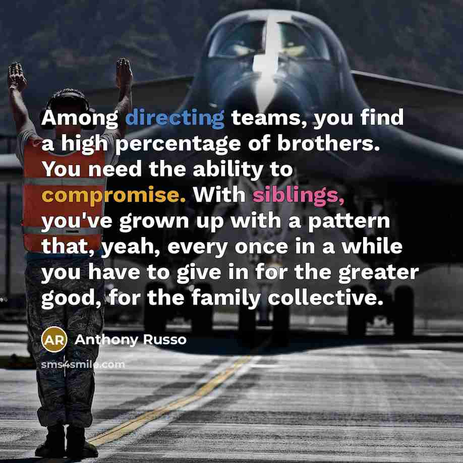 “Among directing teams, you find a high percentage of brothers. You need the ability to compromise. With siblings, you've grown up with a pattern that, yeah, every once in a while you have to give in for the greater good, for the family collective.” quote by Anthony Russo