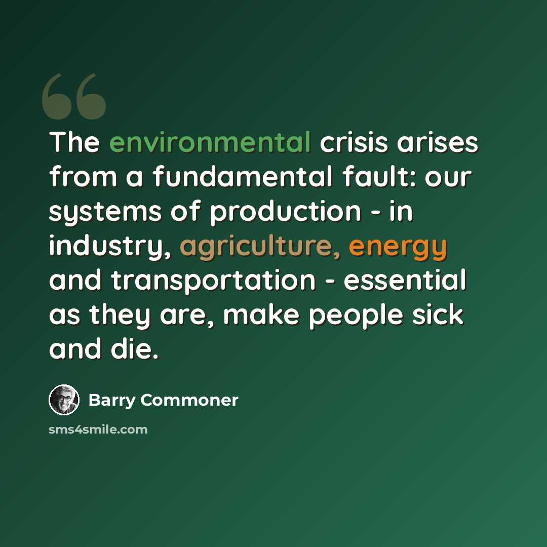 “The environmental crisis arises from a fundamental fault: our systems of production - in industry, agriculture, energy and transportation - essential as they are, make people sick and die.” quote by Barry Commoner