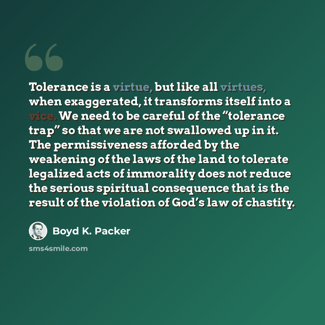 “Tolerance is a virtue, but like all virtues, when exaggerated, it transforms itself into a vice. We need to be careful of the “tolerance trap” so that we are not swallowed up in it. The permissiveness afforded by the weakening of the laws of the land to tolerate legalized acts of immorality does…” quote by Boyd K. Packer