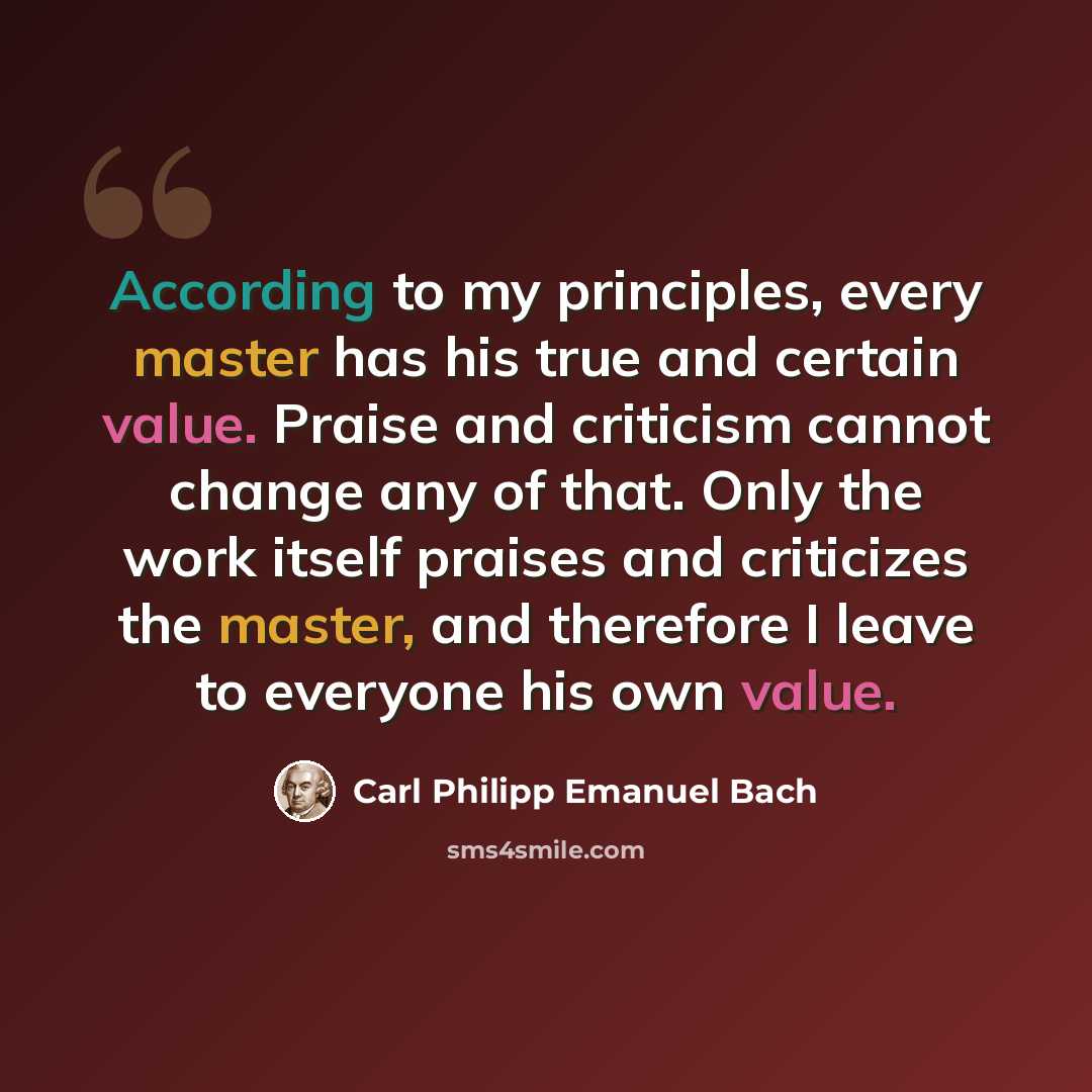 “According to my principles, every master has his true and certain value. Praise and criticism cannot change any of that. Only the work itself praises and criticizes the master, and therefore I leave to everyone his own value.” quote by Carl Philipp Emanuel Bach