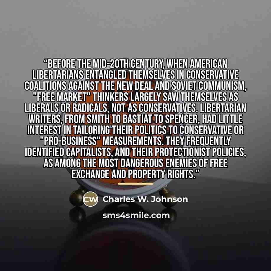 “Before the mid-20th century, when American libertarians entangled themselves in conservative coalitions against the New Deal and Soviet Communism, "free market" thinkers largely saw themselves as liberals or radicals, not as conservatives. Libertarian writers, from Smith to Bastiat to Spencer, had…” quote by Charles W. Johnson