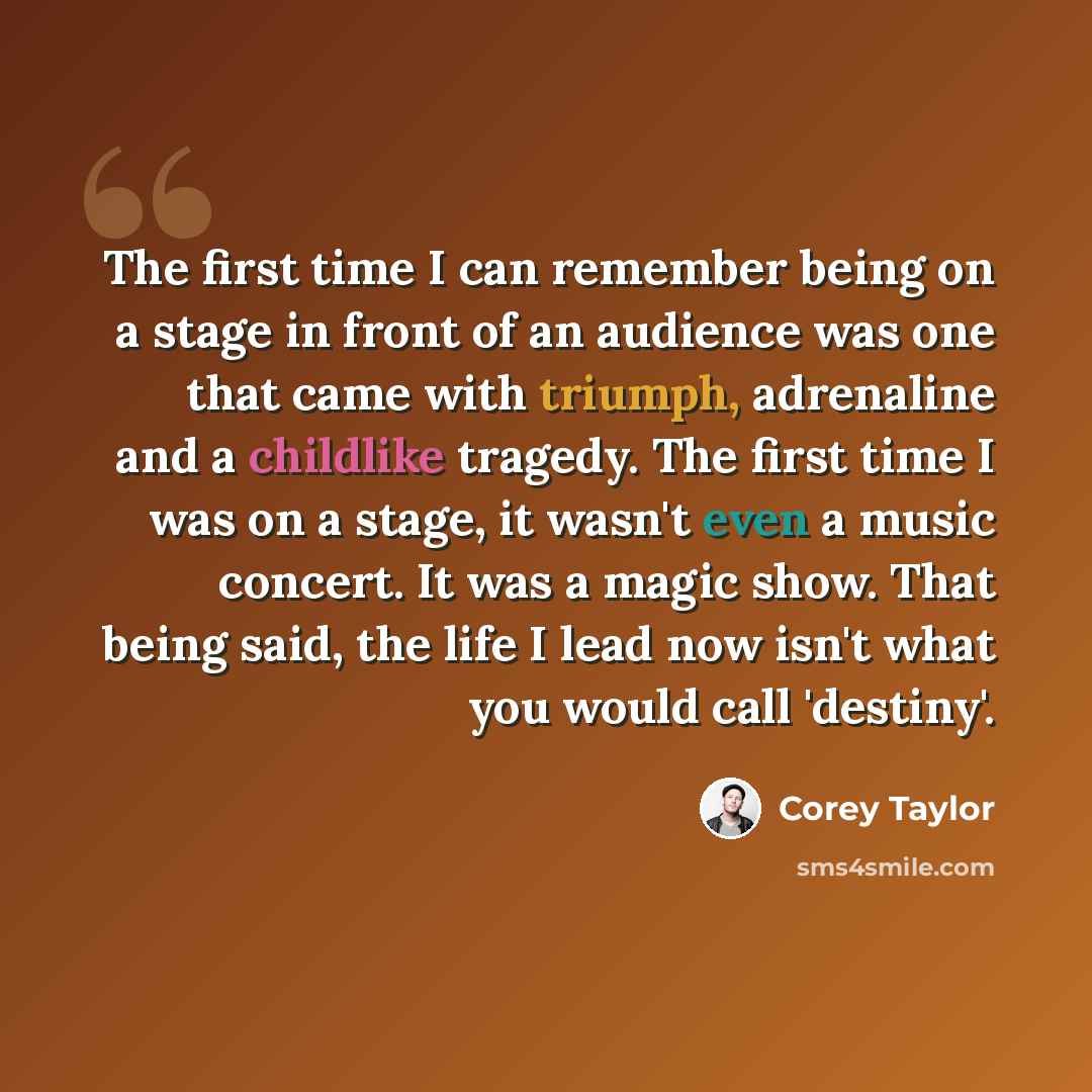 “The first time I can remember being on a stage in front of an audience was one that came with triumph, adrenaline and a childlike tragedy. The first time I was on a stage, it wasn't even a music concert. It was a magic show. That being said, the life I lead now isn't what you would call 'destiny'.” quote by Corey Taylor
