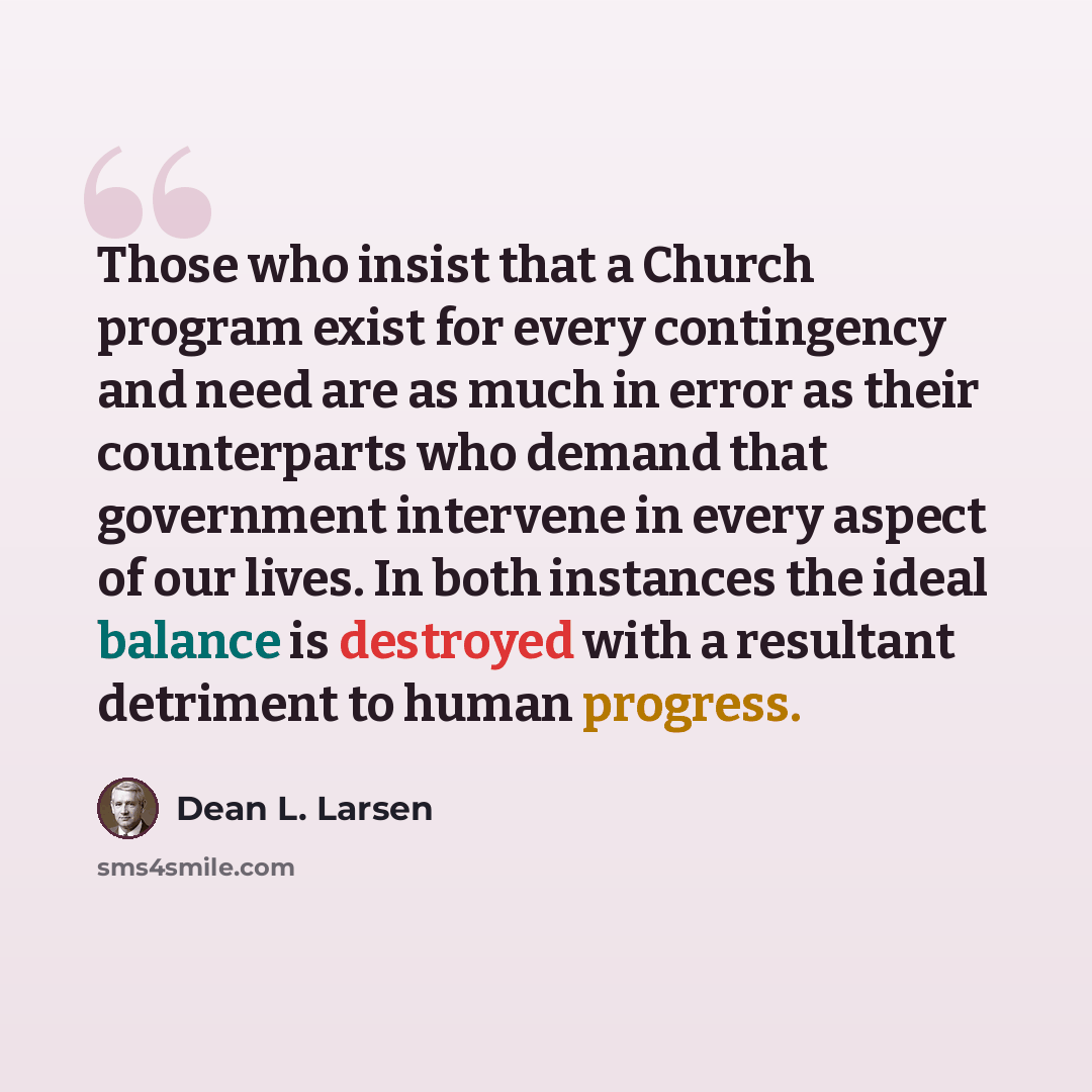 “Those who insist that a Church program exist for every contingency and need are as much in error as their counterparts who demand that government intervene in every aspect of our lives. In both instances the ideal balance is destroyed with a resultant detriment to human progress.” quote by Dean L. Larsen