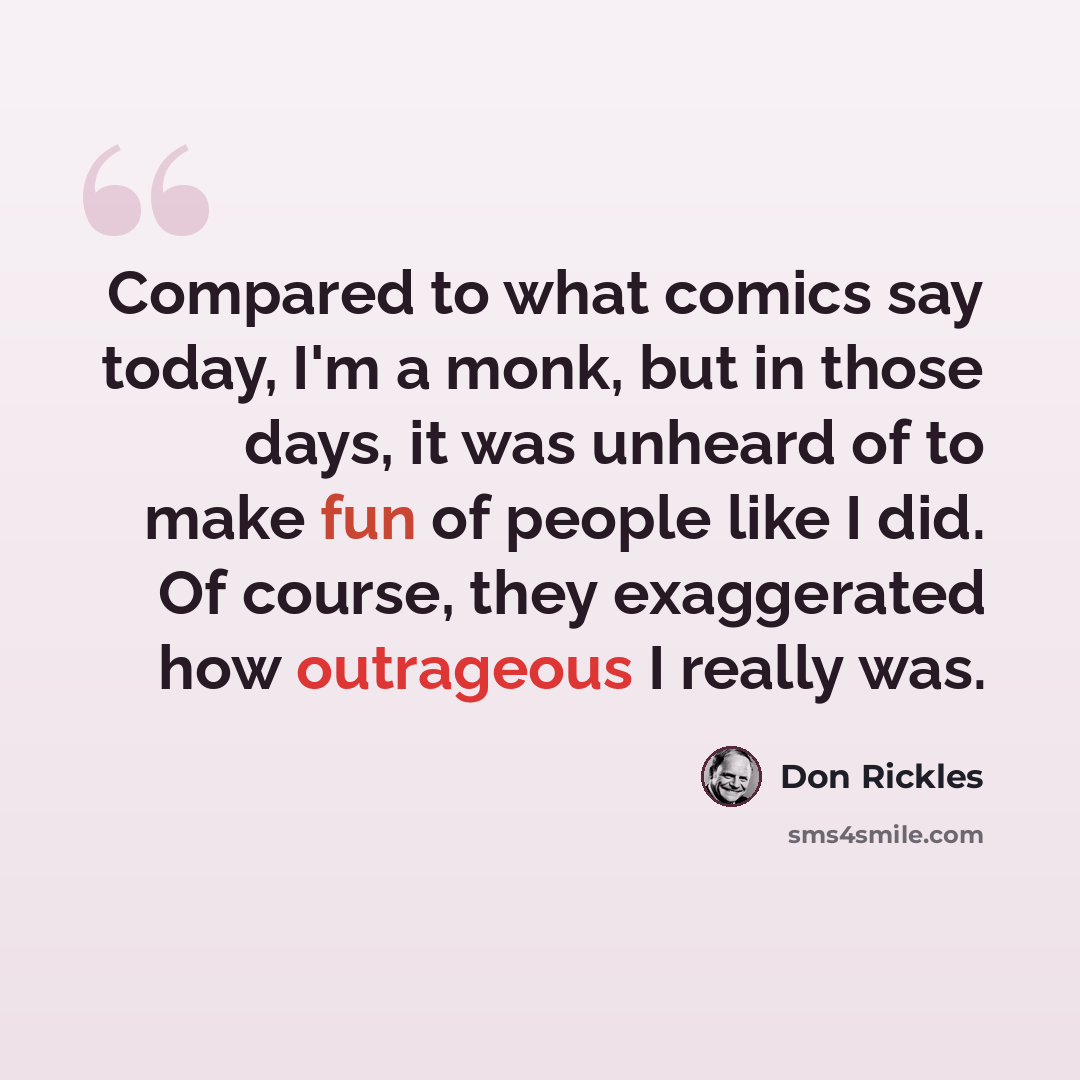 “Compared to what comics say today, I'm a monk, but in those days, it was unheard of to make fun of people like I did. Of course, they exaggerated how outrageous I really was.” quote by Don Rickles