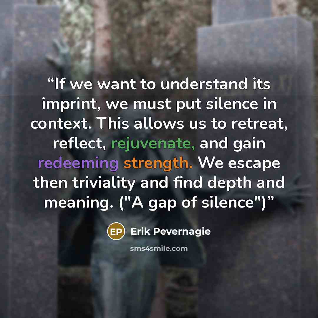 “If we want to understand its imprint, we must put silence in context. This allows us to retreat, reflect, rejuvenate, and gain redeeming strength. We escape then triviality and find depth and meaning. ("A gap of silence")” quote by Erik Pevernagie