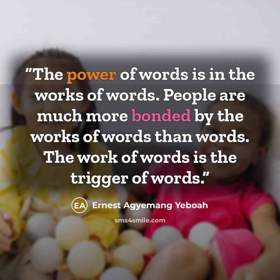 “The power of words is in the works of words. People are much more bonded by the works of words than words. The work of words is the trigger of words.” quote by Ernest Agyemang Yeboah