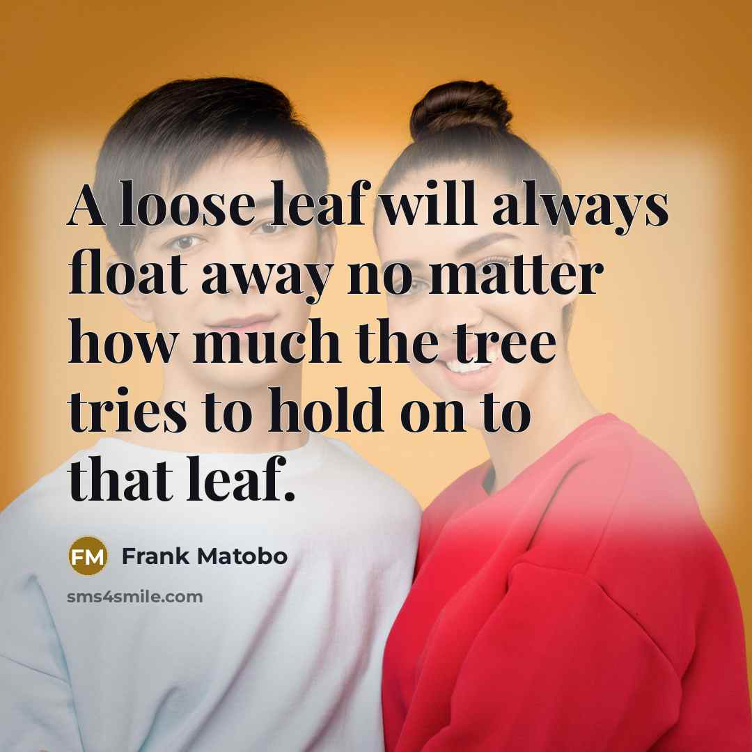 “A loose leaf will always float away no matter how much the tree tries to hold on to that leaf.” quote by Frank Matobo