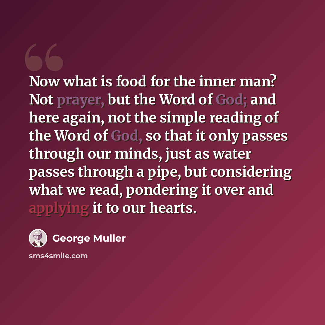 “Now what is food for the inner man? Not prayer, but the Word of God; and here again, not the simple reading of the Word of God, so that it only passes through our minds, just as water passes through a pipe, but considering what we read, pondering it over and applying it to our hearts.” quote by George Muller