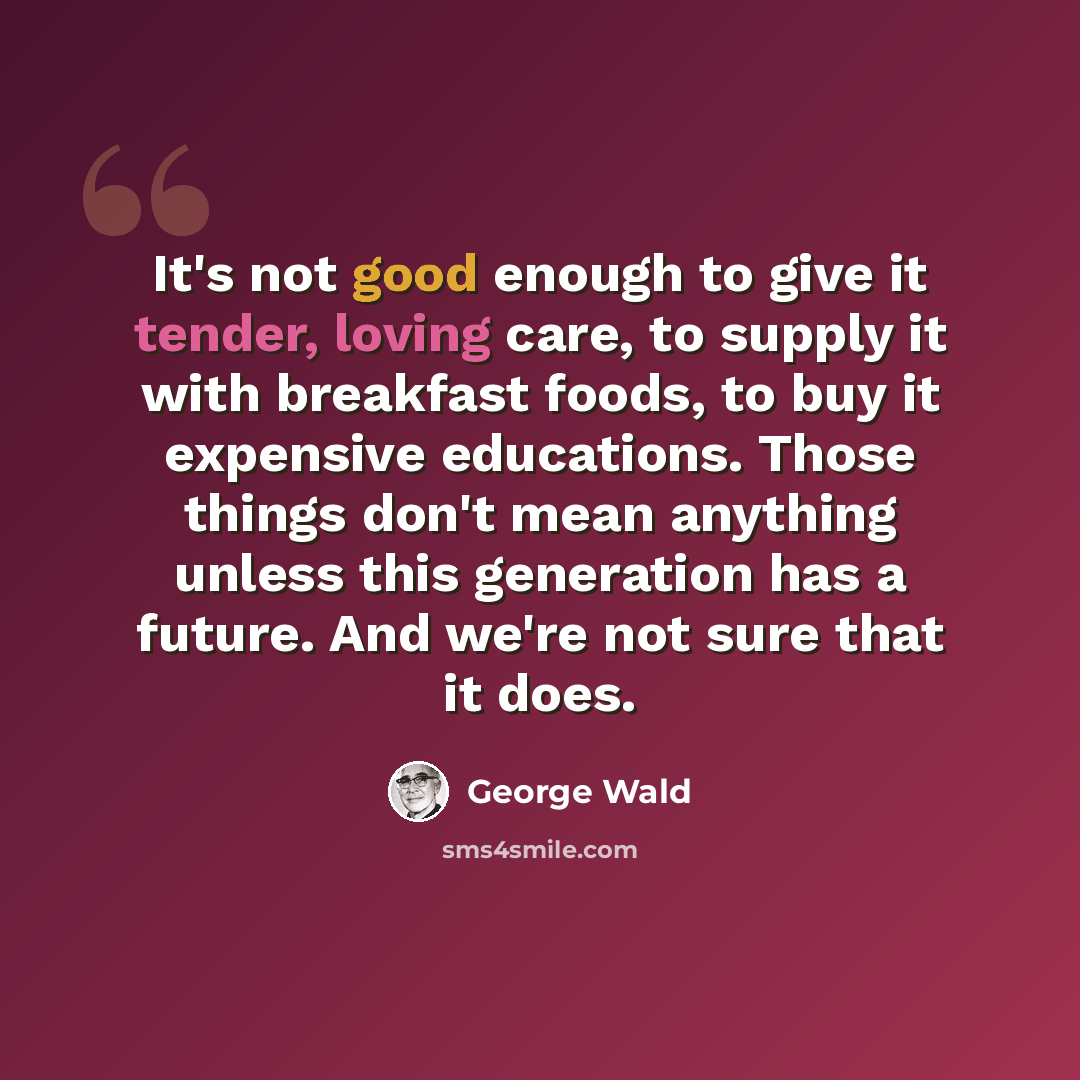 “It's not good enough to give it tender, loving care, to supply it with breakfast foods, to buy it expensive educations. Those things don't mean anything unless this generation has a future. And we're not sure that it does.” quote by George Wald