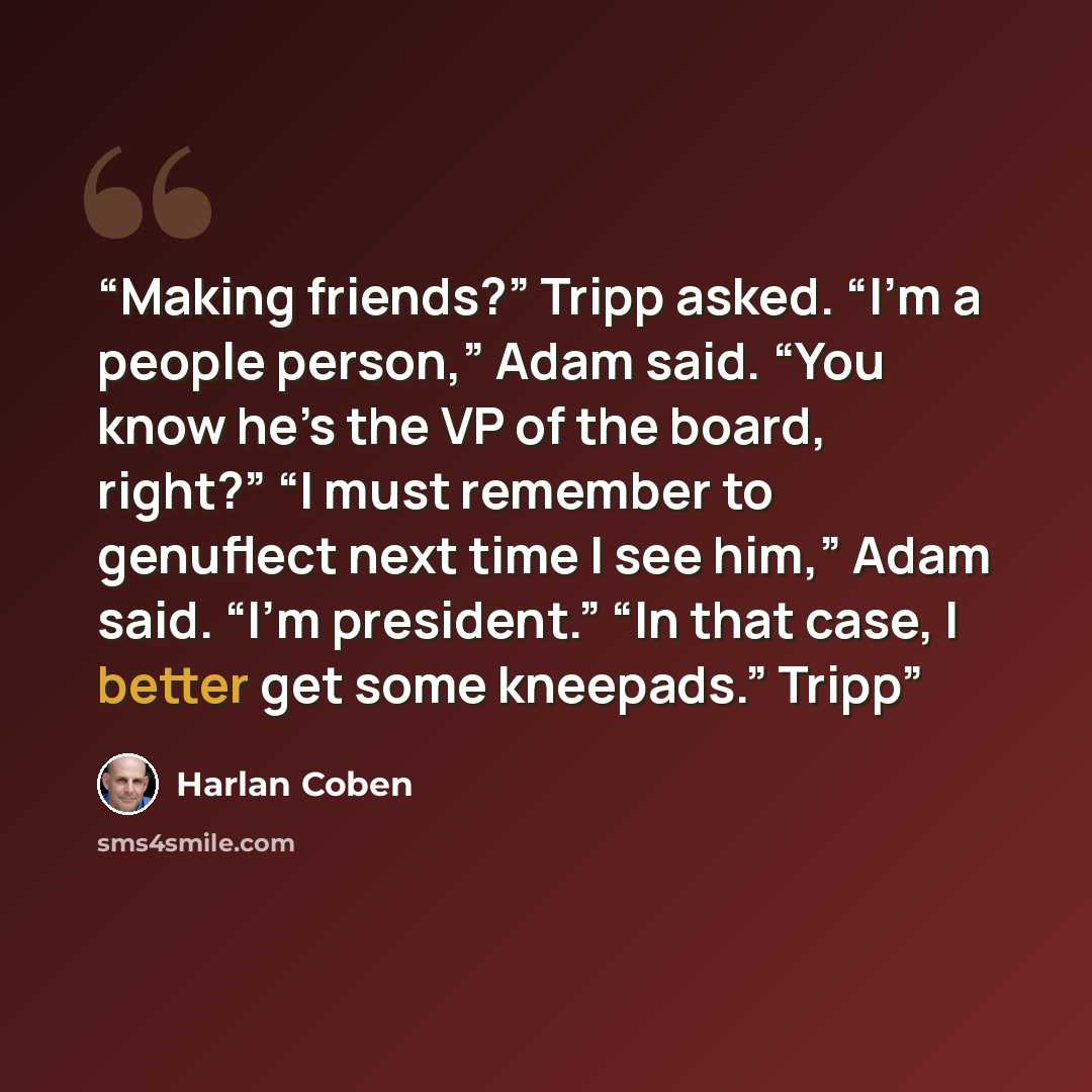 “Making friends?” Tripp asked. “I’m a people person,” Adam said. “You know he’s the VP of the board, right?” “I must remember to genuflect next time I see him,” Adam said. “I’m president.” “In that case, I better get some kneepads.” Tripp” quote by Harlan Coben