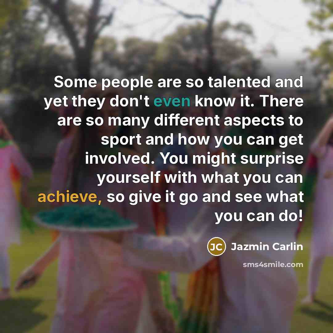 “Some people are so talented and yet they don't even know it. There are so many different aspects to sport and how you can get involved. You might surprise yourself with what you can achieve, so give it go and see what you can do!” quote by Jazmin Carlin