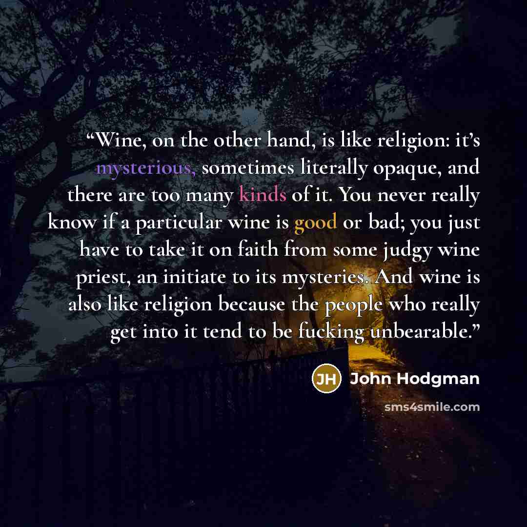 “Wine, on the other hand, is like religion: it’s mysterious, sometimes literally opaque, and there are too many kinds of it. You never really know if a particular wine is good or bad; you just have to take it on faith from some judgy wine priest, an initiate to its mysteries. And wine is also like…” quote by John Hodgman