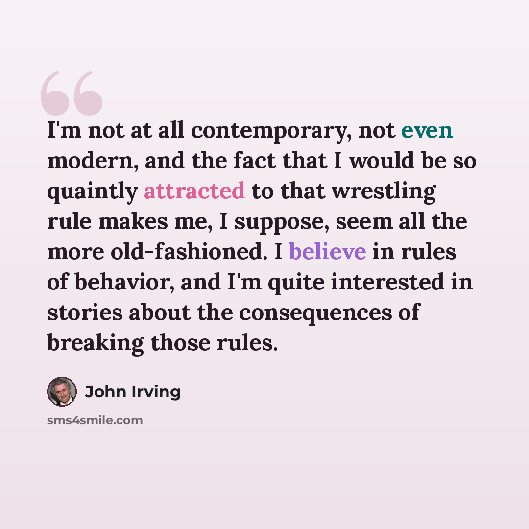 “I'm not at all contemporary, not even modern, and the fact that I would be so quaintly attracted to that wrestling rule makes me, I suppose, seem all the more old-fashioned. I believe in rules of behavior, and I'm quite interested in stories about the consequences of breaking those rules.” quote by John Irving