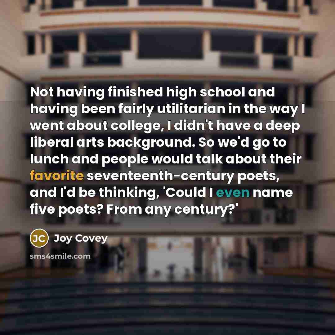 “Not having finished high school and having been fairly utilitarian in the way I went about college, I didn't have a deep liberal arts background. So we'd go to lunch and people would talk about their favorite seventeenth-century poets, and I'd be thinking, 'Could I even name five poets? From any…” quote by Joy Covey