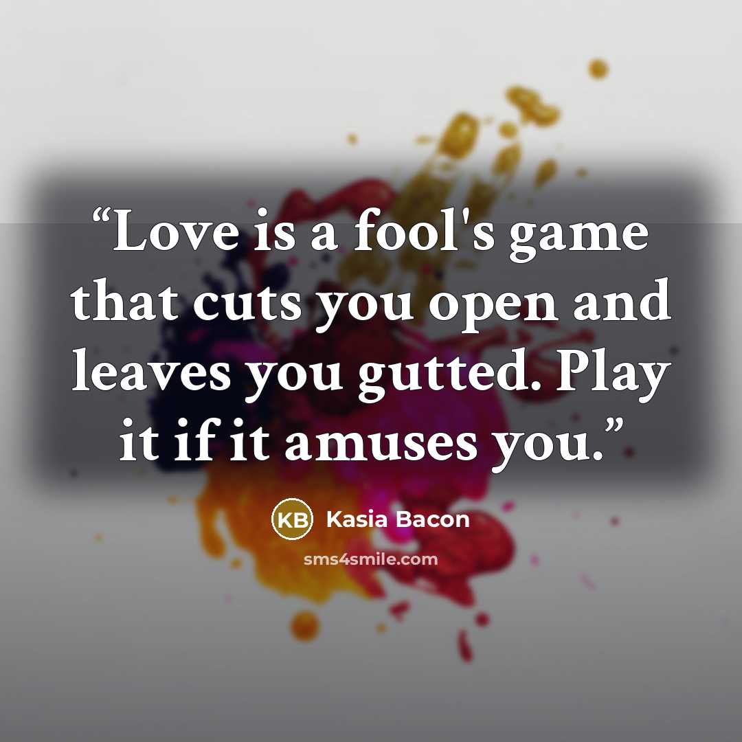 “Love is a fool's game that cuts you open and leaves you gutted. Play it if it amuses you.” quote by Kasia Bacon