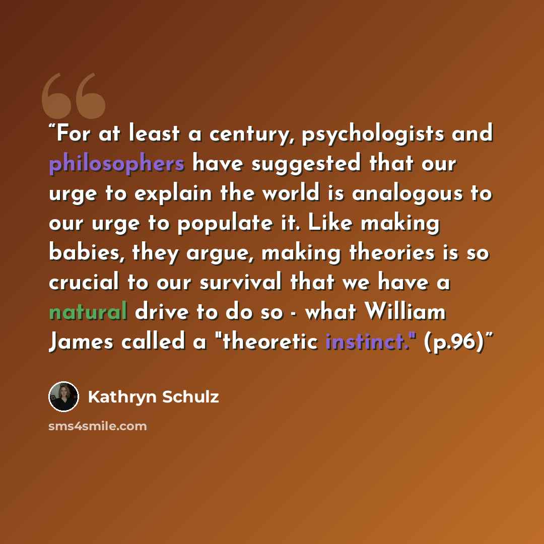 “For at least a century, psychologists and philosophers have suggested that our urge to explain the world is analogous to our urge to populate it. Like making babies, they argue, making theories is so crucial to our survival that we have a natural drive to do so - what William James called a…” quote by Kathryn Schulz
