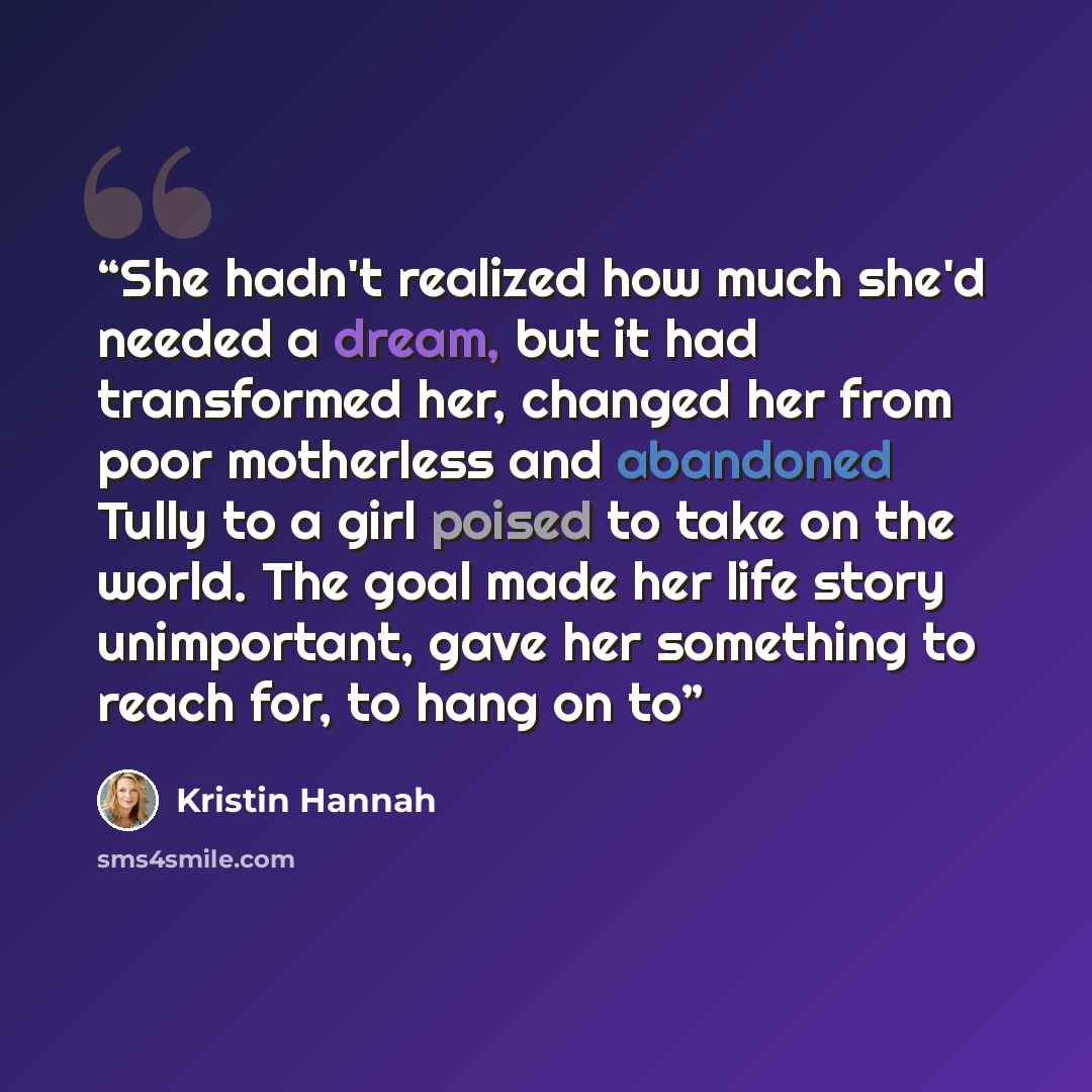 “She hadn't realized how much she'd needed a dream, but it had transformed her, changed her from poor motherless and abandoned Tully to a girl poised to take on the world. The goal made her life story unimportant, gave her something to reach for, to hang on to” quote by Kristin Hannah