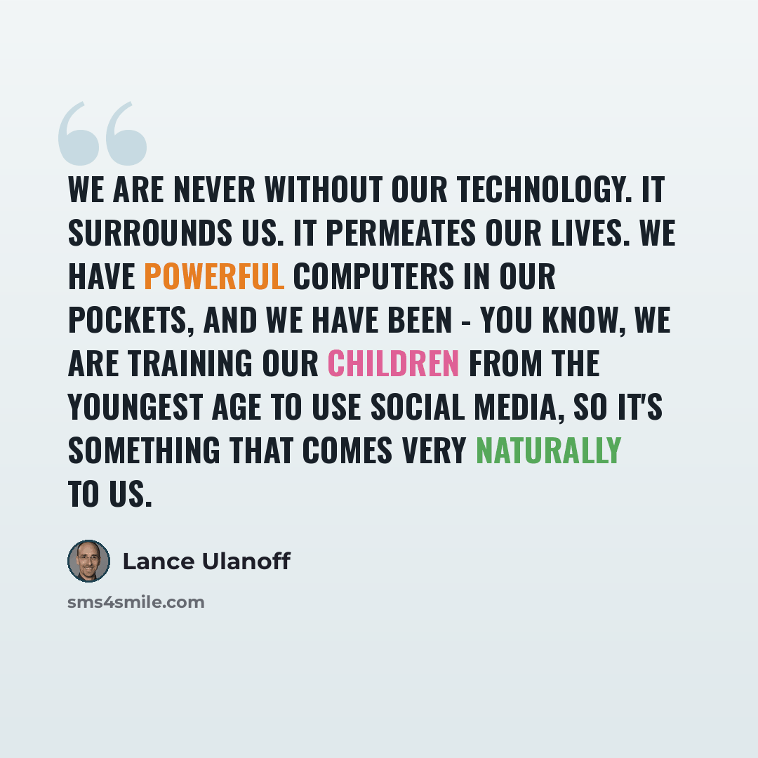 “We are never without our technology. It surrounds us. It permeates our lives. We have powerful computers in our pockets, and we have been - you know, we are training our children from the youngest age to use social media, so it's something that comes very naturally to us.” quote by Lance Ulanoff