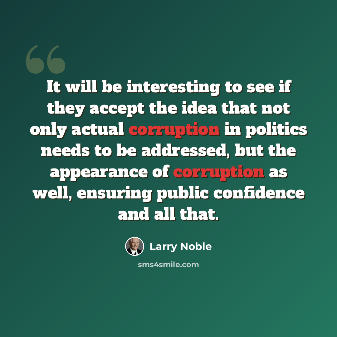 “It will be interesting to see if they accept the idea that not only actual corruption in politics needs to be addressed, but the appearance of corruption as well, ensuring public confidence and all that.” quote by Larry Noble