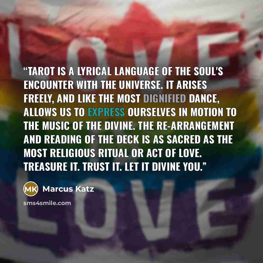 “Tarot is a lyrical language of the soul's encounter with the Universe. It arises freely, and like the most dignified dance, allows us to express ourselves in motion to the music of the divine. The re-arrangement and reading of the deck is as sacred as the most religious ritual or act of love…” quote by Marcus Katz