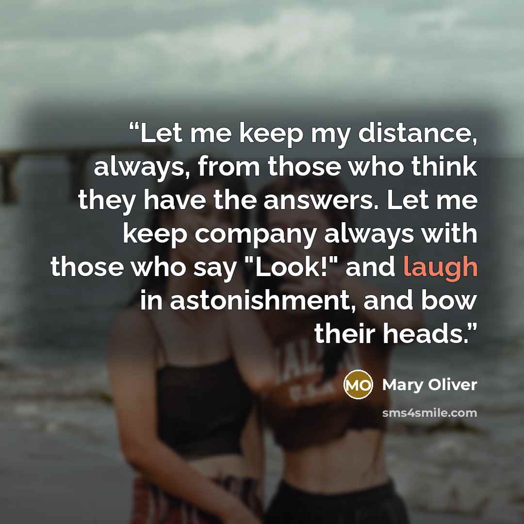 “Let me keep my distance, always, from those who think they have the answers. Let me keep company always with those who say "Look!" and laugh in astonishment, and bow their heads.” quote by Mary Oliver