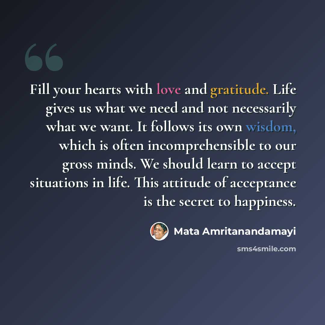 “Fill your hearts with love and gratitude. Life gives us what we need and not necessarily what we want. It follows its own wisdom, which is often incomprehensible to our gross minds. We should learn to accept situations in life. This attitude of acceptance is the secret to happiness.” quote by Mata Amritanandamayi