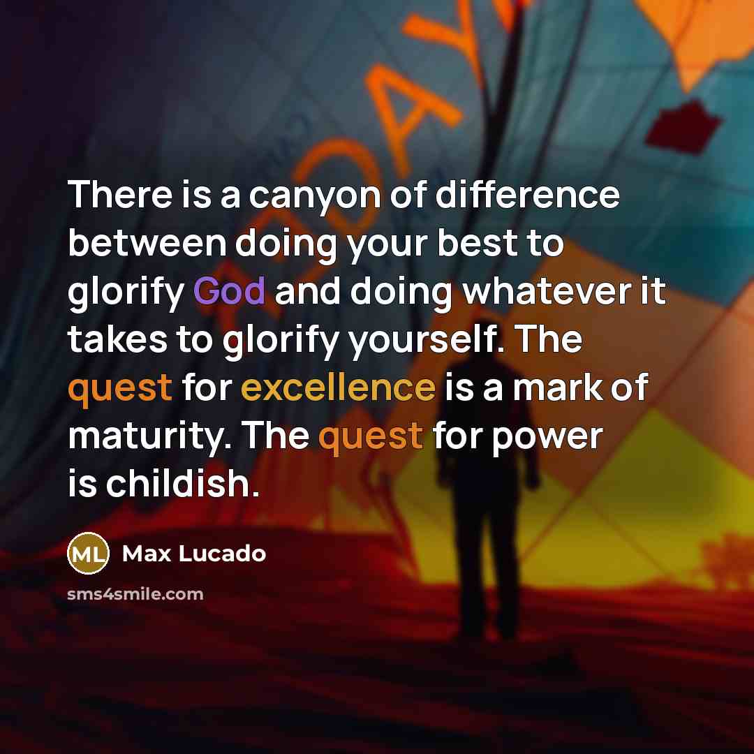 “There is a canyon of difference between doing your best to glorify God and doing whatever it takes to glorify yourself. The quest for excellence is a mark of maturity. The quest for power is childish.” quote by Max Lucado